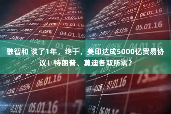 融智和 谈了1年，终于，美印达成5000亿贸易协议！特朗普、莫迪各取所需？