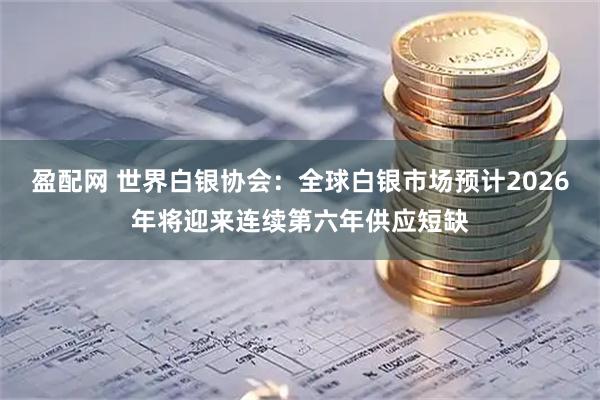 盈配网 世界白银协会：全球白银市场预计2026年将迎来连续第六年供应短缺