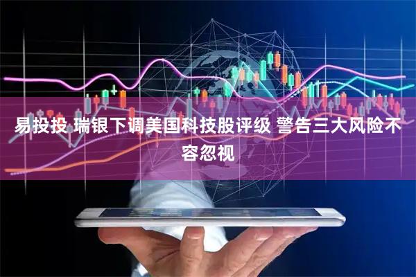 易投投 瑞银下调美国科技股评级 警告三大风险不容忽视