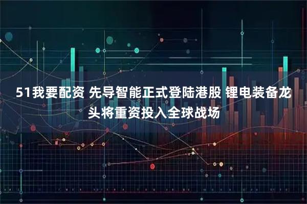 51我要配资 先导智能正式登陆港股 锂电装备龙头将重资投入全球战场