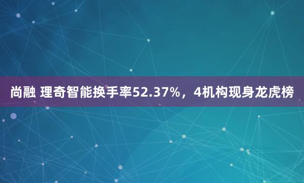 尚融 理奇智能换手率52.37%，4机构现身龙虎榜