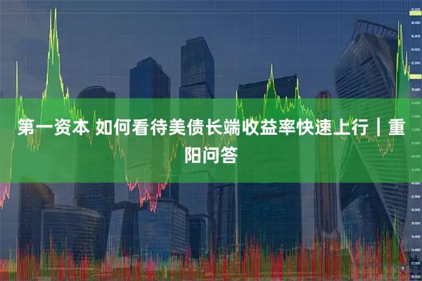 第一资本 如何看待美债长端收益率快速上行︱重阳问答