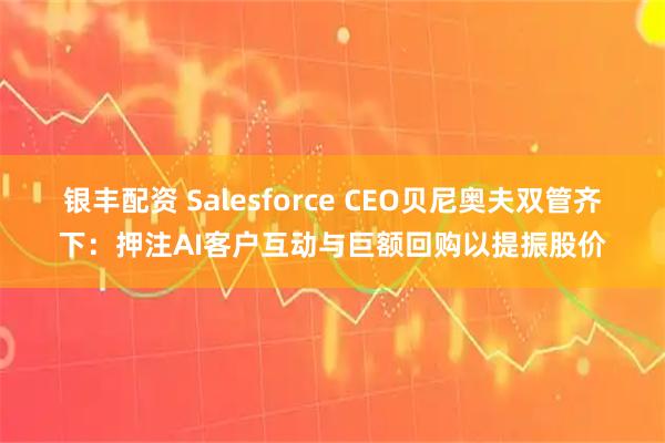 银丰配资 Salesforce CEO贝尼奥夫双管齐下：押注AI客户互动与巨额回购以提振股价