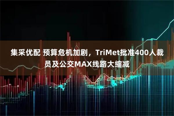 集采优配 预算危机加剧，TriMet批准400人裁员及公交MAX线路大缩减