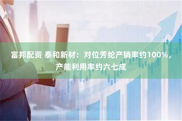 富邦配资 泰和新材：对位芳纶产销率约100%，产能利用率约六七成