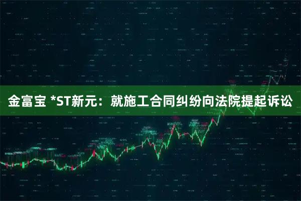 金富宝 *ST新元：就施工合同纠纷向法院提起诉讼