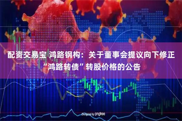 配资交易宝 鸿路钢构：关于董事会提议向下修正“鸿路转债”转股价格的公告