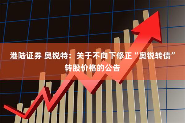 港陆证券 奥锐特：关于不向下修正“奥锐转债”转股价格的公告