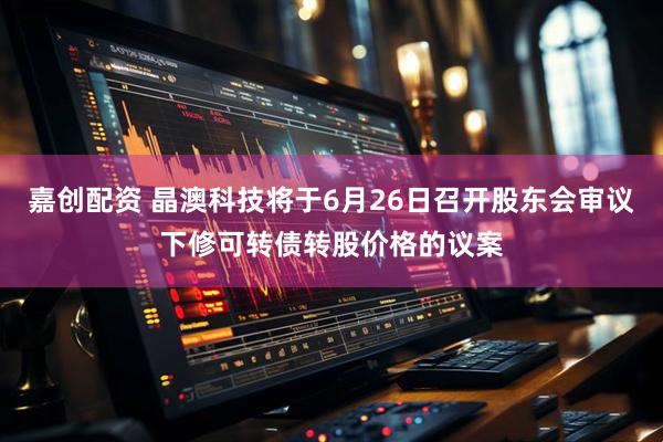 嘉创配资 晶澳科技将于6月26日召开股东会审议下修可转债转股价格的议案