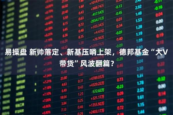 易操盘 新帅落定、新基压哨上架，德邦基金“大V带货”风波翻篇？