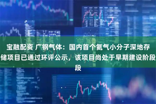 宝融配资 广钢气体：国内首个氦气小分子深地存储项目已通过环评公示，该项目尚处于早期建设阶段