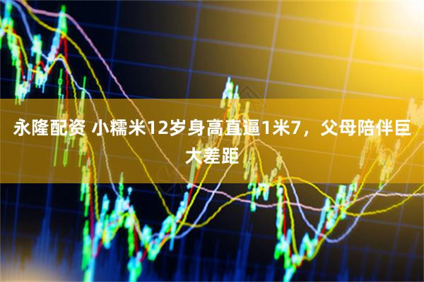 永隆配资 小糯米12岁身高直逼1米7，父母陪伴巨大差距