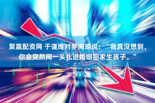 聚赢配资网 于谨维对罗海琼说：“我真没想到，你会突然间一头扎进婚姻回家生孩子。”