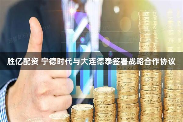 胜亿配资 宁德时代与大连德泰签署战略合作协议