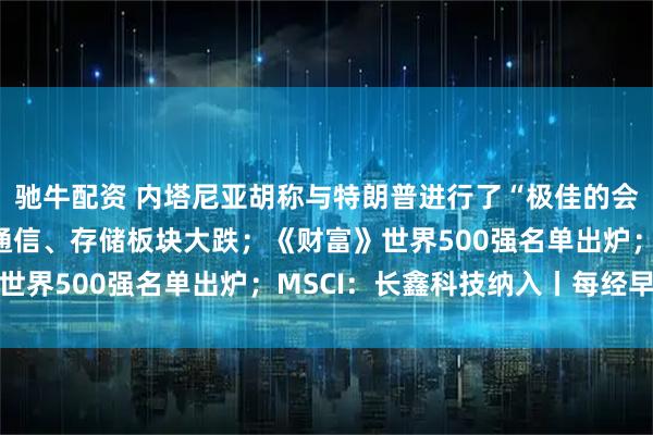 驰牛配资 内塔尼亚胡称与特朗普进行了“极佳的会晤”；苹果创新高 光通信、存储板块大跌；《财富》世界500强名单出炉；MSCI：长鑫科技纳入丨每经早参