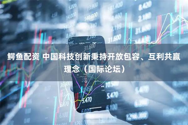 鳄鱼配资 中国科技创新秉持开放包容、互利共赢理念(国际论坛)