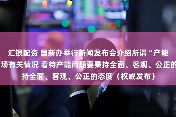 汇银配资 国新办举行新闻发布会介绍所谓“产能过剩”问题中方立场有关情况 看待产能问题要秉持全面、客观、公正的态度（权威发布）
