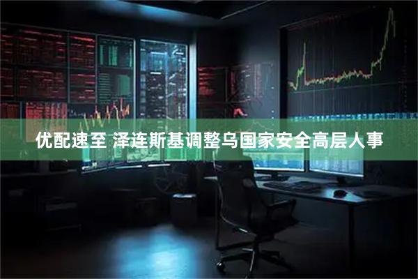 优配速至 泽连斯基调整乌国家安全高层人事