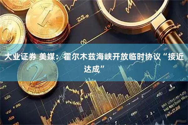 大业证券 美媒：霍尔木兹海峡开放临时协议“接近达成”