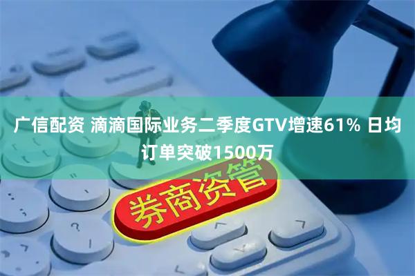 广信配资 滴滴国际业务二季度GTV增速61% 日均订单突破1500万